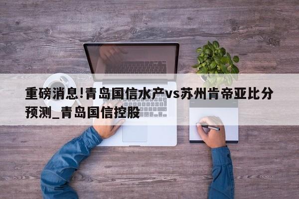 重磅消息!青岛国信水产vs苏州肯帝亚比分预测_青岛国信控股