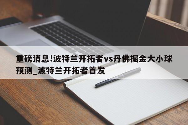 重磅消息!波特兰开拓者vs丹佛掘金大小球预测_波特兰开拓者首发