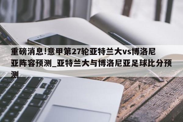 重磅消息!意甲第27轮亚特兰大vs博洛尼亚阵容预测_亚特兰大与博洛尼亚足球比分预测