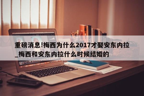 重磅消息!梅西为什么2017才娶安东内拉_梅西和安东内拉什么时候结婚的