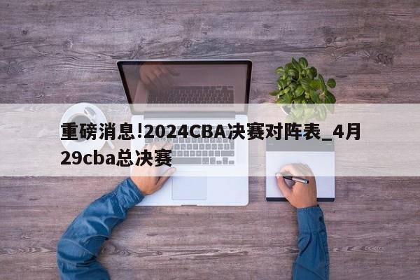 重磅消息!2024CBA决赛对阵表_4月29cba总决赛