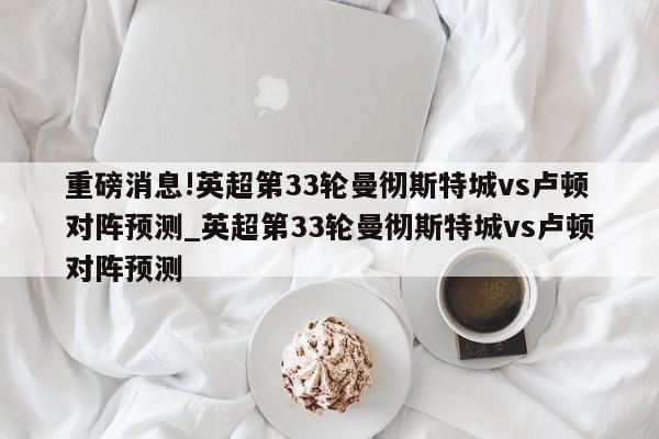 重磅消息!英超第33轮曼彻斯特城vs卢顿对阵预测_英超第33轮曼彻斯特城vs卢顿对阵预测