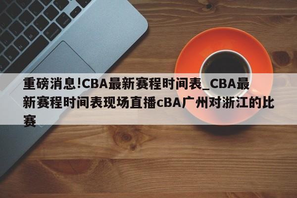 重磅消息!CBA最新赛程时间表_CBA最新赛程时间表现场直播cBA广州对浙江的比赛