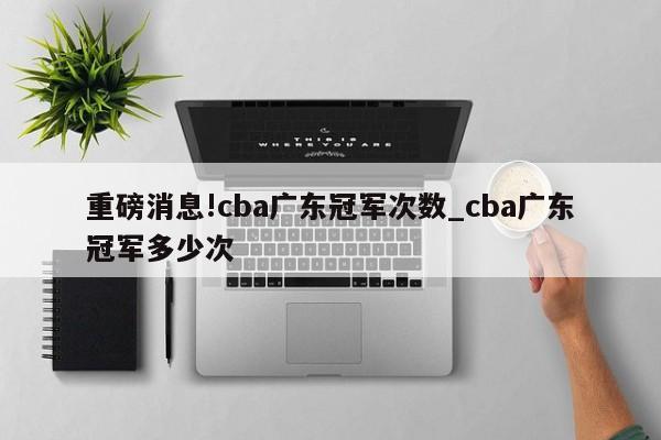 重磅消息!cba广东冠军次数_cba广东冠军多少次