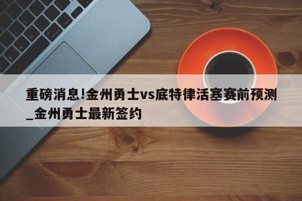 重磅消息!金州勇士vs底特律活塞赛前预测_金州勇士最新签约