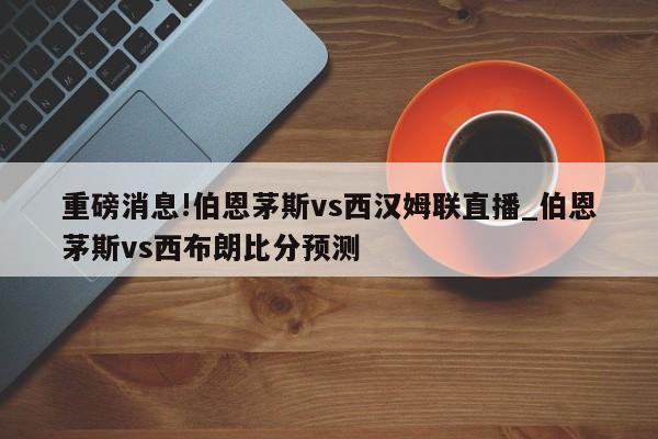 重磅消息!伯恩茅斯vs西汉姆联直播_伯恩茅斯vs西布朗比分预测