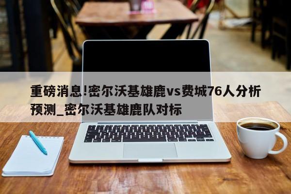 重磅消息!密尔沃基雄鹿vs费城76人分析预测_密尔沃基雄鹿队对标