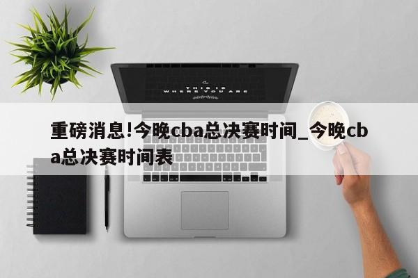 重磅消息!今晚cba总决赛时间_今晚cba总决赛时间表