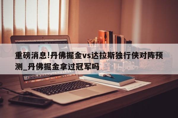 重磅消息!丹佛掘金vs达拉斯独行侠对阵预测_丹佛掘金拿过冠军吗