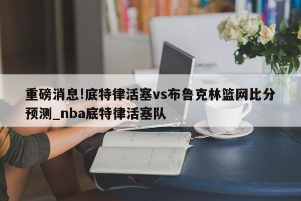 重磅消息!底特律活塞vs布鲁克林篮网比分预测_nba底特律活塞队