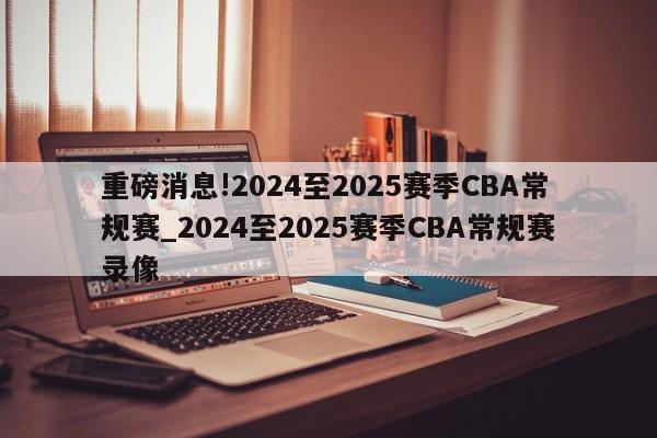 重磅消息!2024至2025赛季CBA常规赛_2024至2025赛季CBA常规赛录像