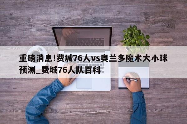 重磅消息!费城76人vs奥兰多魔术大小球预测_费城76人队百科