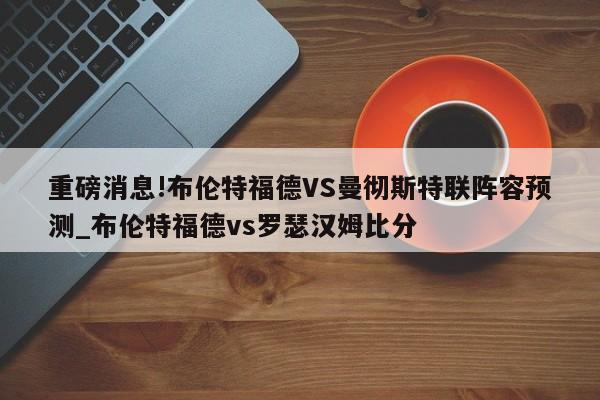 重磅消息!布伦特福德VS曼彻斯特联阵容预测_布伦特福德vs罗瑟汉姆比分