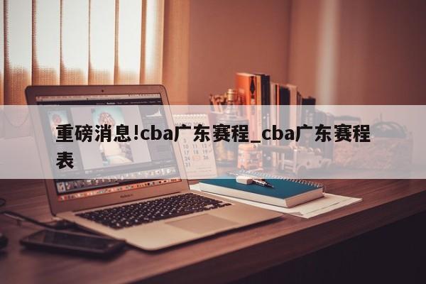 重磅消息!cba广东赛程_cba广东赛程表