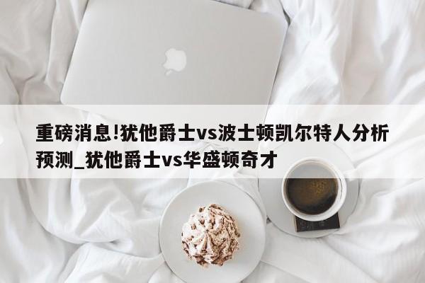 重磅消息!犹他爵士vs波士顿凯尔特人分析预测_犹他爵士vs华盛顿奇才