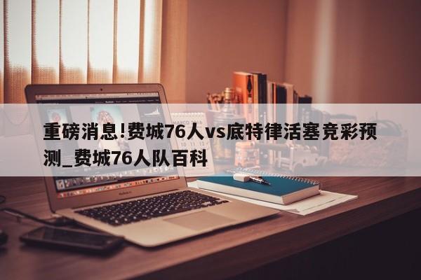 重磅消息!费城76人vs底特律活塞竞彩预测_费城76人队百科