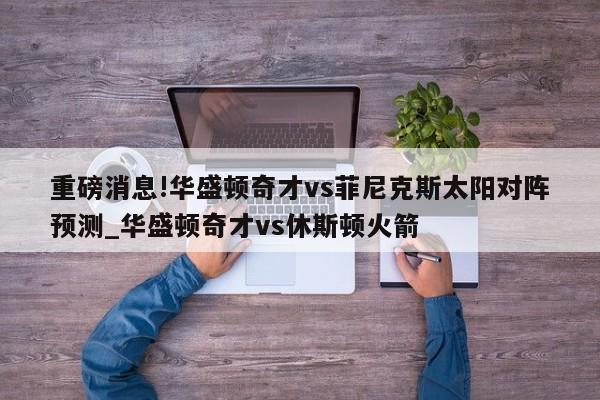 重磅消息!华盛顿奇才vs菲尼克斯太阳对阵预测_华盛顿奇才vs休斯顿火箭