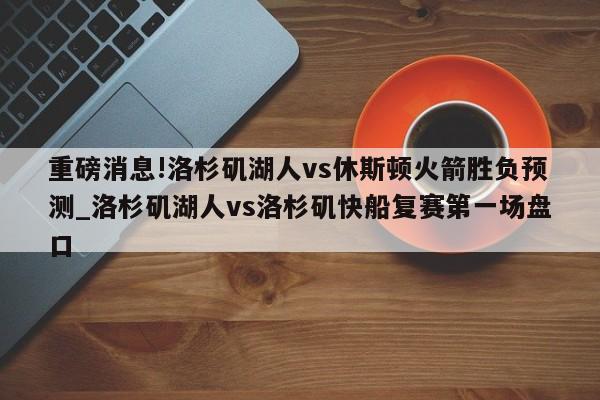 重磅消息!洛杉矶湖人vs休斯顿火箭胜负预测_洛杉矶湖人vs洛杉矶快船复赛第一场盘口