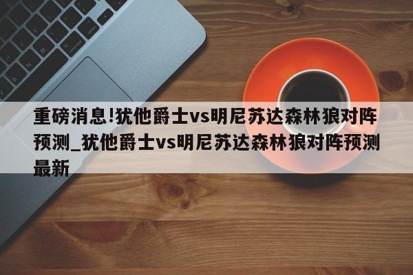 重磅消息!犹他爵士vs明尼苏达森林狼对阵预测_犹他爵士vs明尼苏达森林狼对阵预测最新