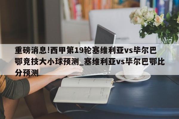 重磅消息!西甲第19轮塞维利亚vs毕尔巴鄂竞技大小球预测_塞维利亚vs毕尔巴鄂比分预测