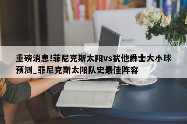 重磅消息!菲尼克斯太阳vs犹他爵士大小球预测_菲尼克斯太阳队史最佳阵容