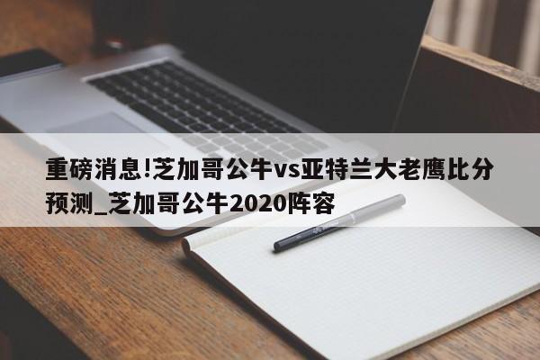 重磅消息!芝加哥公牛vs亚特兰大老鹰比分预测_芝加哥公牛2020阵容