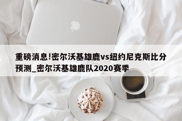 重磅消息!密尔沃基雄鹿vs纽约尼克斯比分预测_密尔沃基雄鹿队2020赛季