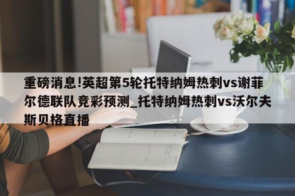 重磅消息!英超第5轮托特纳姆热刺vs谢菲尔德联队竞彩预测_托特纳姆热刺vs沃尔夫斯贝格直播