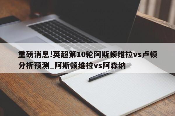 重磅消息!英超第10轮阿斯顿维拉vs卢顿分析预测_阿斯顿维拉vs阿森纳