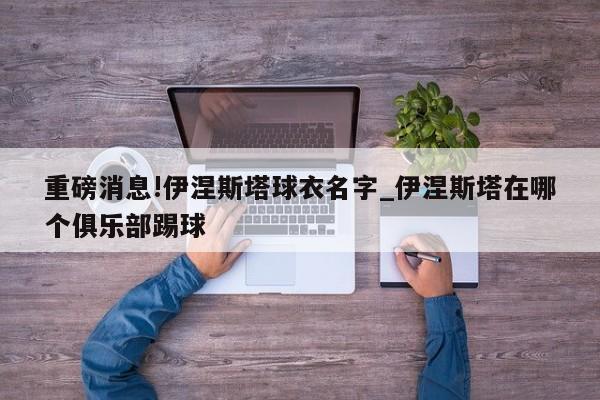 重磅消息!伊涅斯塔球衣名字_伊涅斯塔在哪个俱乐部踢球