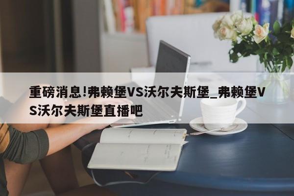 重磅消息!弗赖堡VS沃尔夫斯堡_弗赖堡VS沃尔夫斯堡直播吧