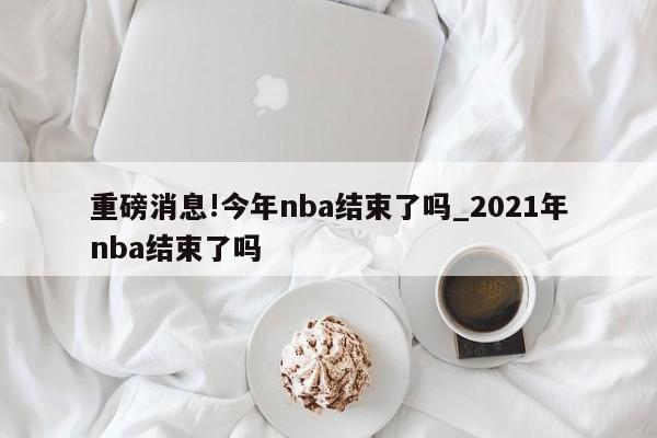 重磅消息!今年nba结束了吗_2021年nba结束了吗