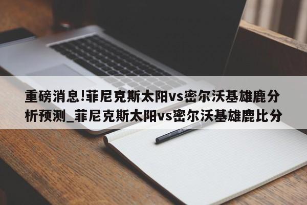 重磅消息!菲尼克斯太阳vs密尔沃基雄鹿分析预测_菲尼克斯太阳vs密尔沃基雄鹿比分