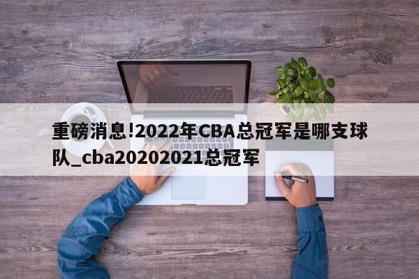 重磅消息!2022年CBA总冠军是哪支球队_cba20202021总冠军