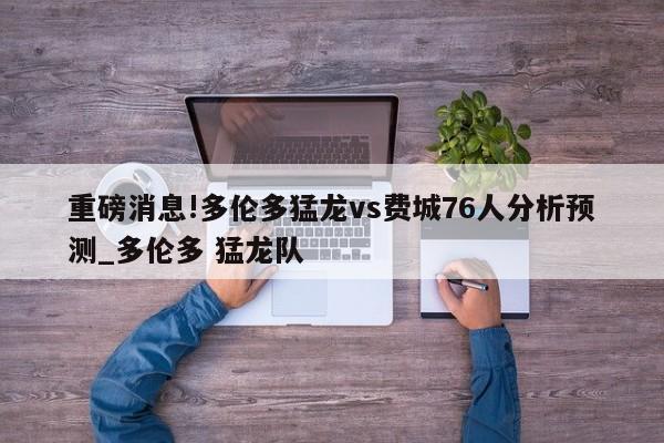 重磅消息!多伦多猛龙vs费城76人分析预测_多伦多 猛龙队