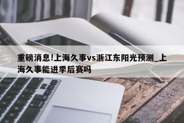 重磅消息!上海久事vs浙江东阳光预测_上海久事能进季后赛吗