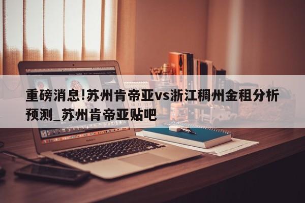 重磅消息!苏州肯帝亚vs浙江稠州金租分析预测_苏州肯帝亚贴吧