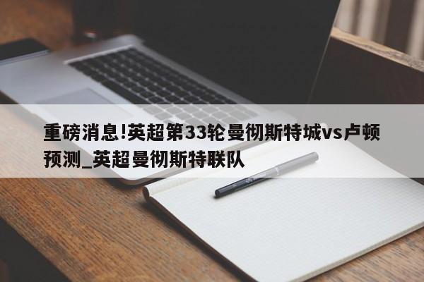 重磅消息!英超第33轮曼彻斯特城vs卢顿预测_英超曼彻斯特联队