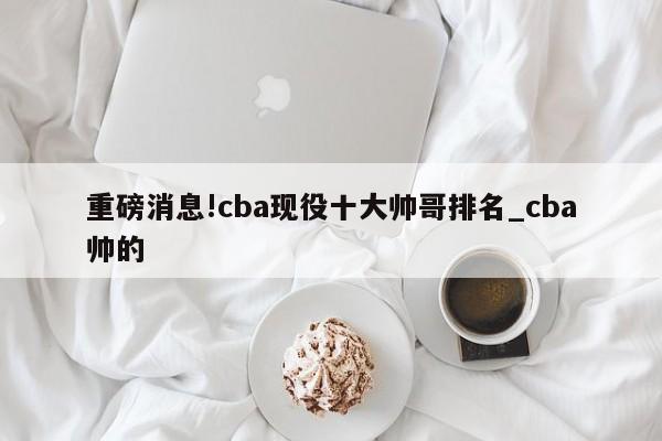 重磅消息!cba现役十大帅哥排名_cba帅的