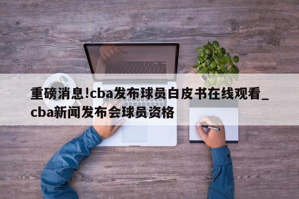 重磅消息!cba发布球员白皮书在线观看_cba新闻发布会球员资格