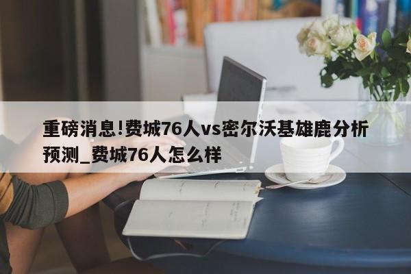 重磅消息!费城76人vs密尔沃基雄鹿分析预测_费城76人怎么样