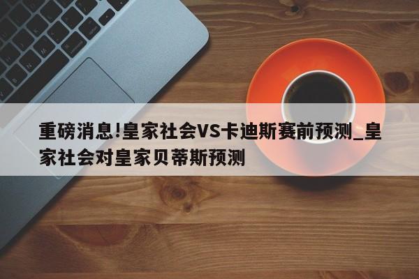 重磅消息!皇家社会VS卡迪斯赛前预测_皇家社会对皇家贝蒂斯预测