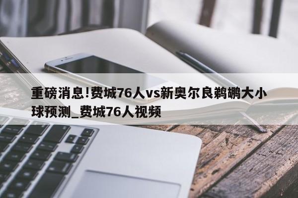 重磅消息!费城76人vs新奥尔良鹈鹕大小球预测_费城76人视频