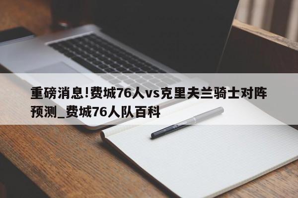 重磅消息!费城76人vs克里夫兰骑士对阵预测_费城76人队百科