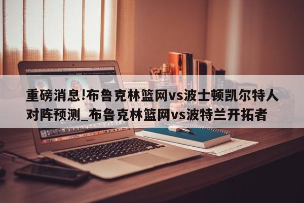 重磅消息!布鲁克林篮网vs波士顿凯尔特人对阵预测_布鲁克林篮网vs波特兰开拓者