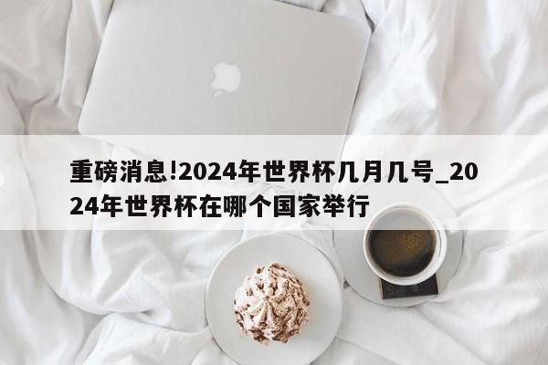 重磅消息!2024年世界杯几月几号_2024年世界杯在哪个国家举行