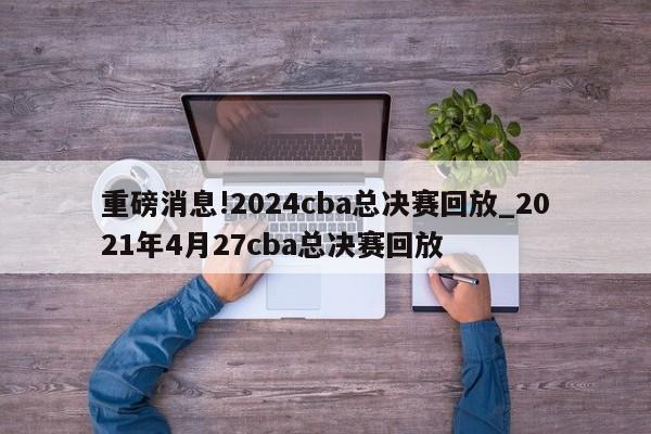 重磅消息!2024cba总决赛回放_2021年4月27cba总决赛回放