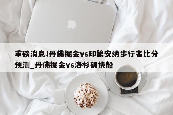 重磅消息!丹佛掘金vs印第安纳步行者比分预测_丹佛掘金vs洛杉矶快船