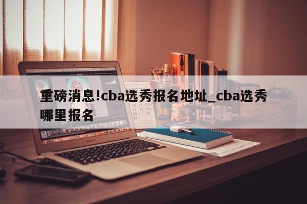 重磅消息!cba选秀报名地址_cba选秀哪里报名