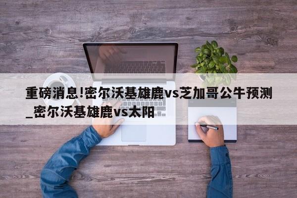 重磅消息!密尔沃基雄鹿vs芝加哥公牛预测_密尔沃基雄鹿vs太阳